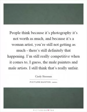 People think because it’s photography it’s not worth as much, and because it’s a woman artist, you’re still not getting as much - there’s still definitely that happening. I’m still really competitive when it comes to, I guess, the male painters and male artists. I still think that’s really unfair Picture Quote #1