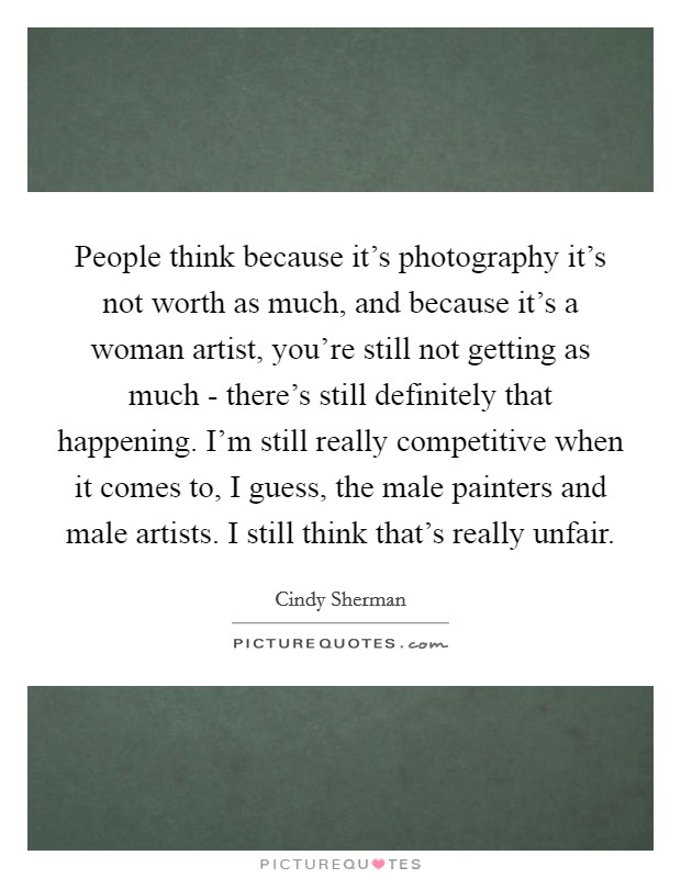 People think because it's photography it's not worth as much, and because it's a woman artist, you're still not getting as much - there's still definitely that happening. I'm still really competitive when it comes to, I guess, the male painters and male artists. I still think that's really unfair Picture Quote #1