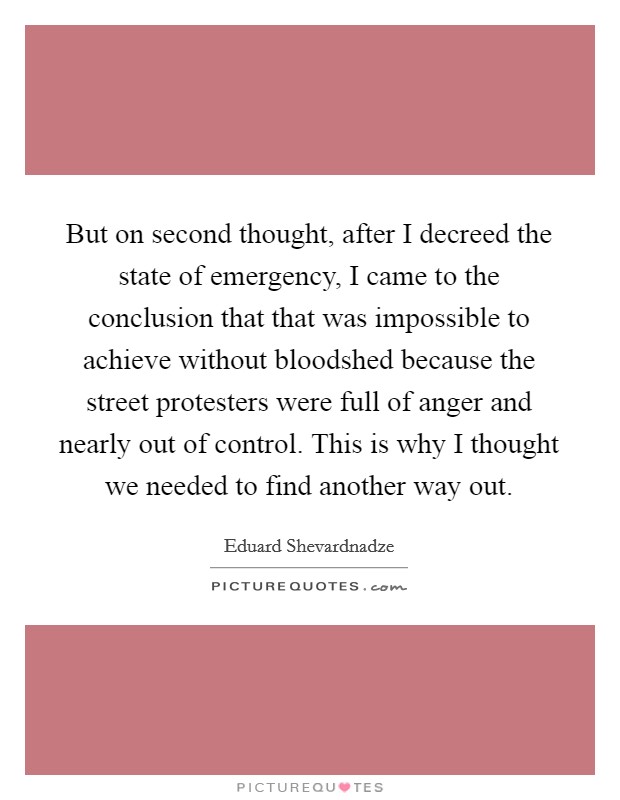 But on second thought, after I decreed the state of emergency, I came to the conclusion that that was impossible to achieve without bloodshed because the street protesters were full of anger and nearly out of control. This is why I thought we needed to find another way out Picture Quote #1