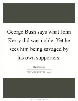 George Bush says what John Kerry did was noble. Yet he sees him being savaged by his own supporters Picture Quote #1