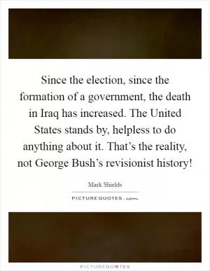 Since the election, since the formation of a government, the death in Iraq has increased. The United States stands by, helpless to do anything about it. That’s the reality, not George Bush’s revisionist history! Picture Quote #1