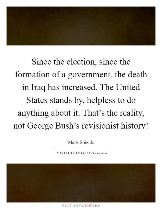 Since the election, since the formation of a government, the death in Iraq has increased. The United States stands by, helpless to do anything about it. That's the reality, not George Bush's revisionist history! Picture Quote #1
