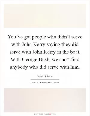 You’ve got people who didn’t serve with John Kerry saying they did serve with John Kerry in the boat. With George Bush, we can’t find anybody who did serve with him Picture Quote #1