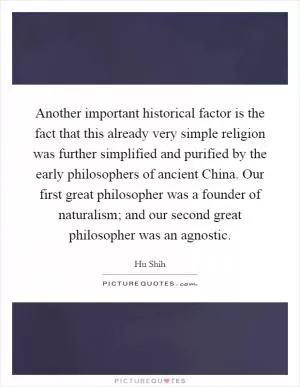 Another important historical factor is the fact that this already very simple religion was further simplified and purified by the early philosophers of ancient China. Our first great philosopher was a founder of naturalism; and our second great philosopher was an agnostic Picture Quote #1