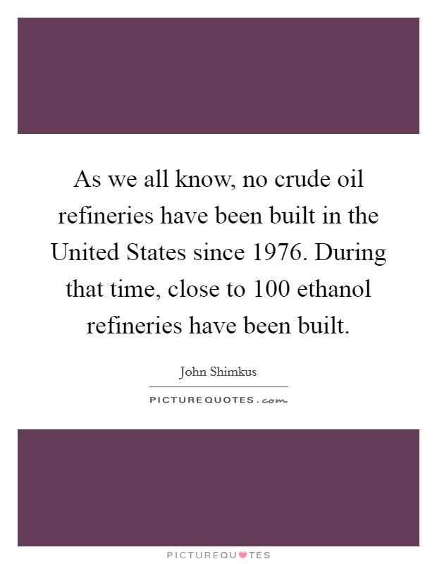 As we all know, no crude oil refineries have been built in the United States since 1976. During that time, close to 100 ethanol refineries have been built Picture Quote #1
