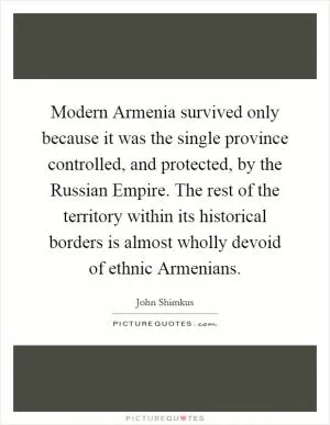 Modern Armenia survived only because it was the single province controlled, and protected, by the Russian Empire. The rest of the territory within its historical borders is almost wholly devoid of ethnic Armenians Picture Quote #1