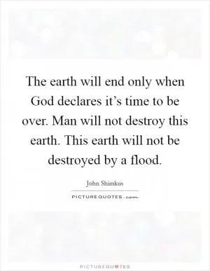 The earth will end only when God declares it’s time to be over. Man will not destroy this earth. This earth will not be destroyed by a flood Picture Quote #1