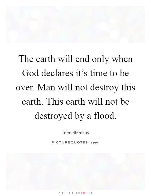 The earth will end only when God declares it's time to be over. Man will not destroy this earth. This earth will not be destroyed by a flood Picture Quote #1