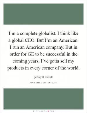 I’m a complete globalist. I think like a global CEO. But I’m an American. I run an American company. But in order for GE to be successful in the coming years, I’ve gotta sell my products in every corner of the world Picture Quote #1