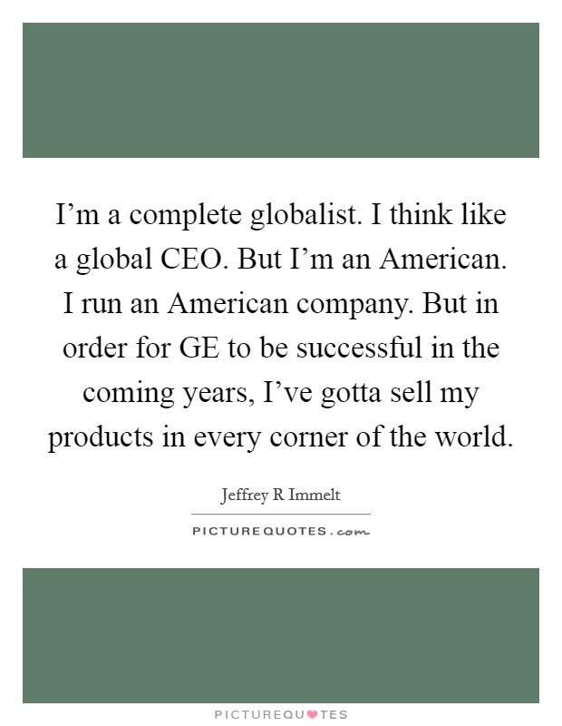 I'm a complete globalist. I think like a global CEO. But I'm an American. I run an American company. But in order for GE to be successful in the coming years, I've gotta sell my products in every corner of the world Picture Quote #1