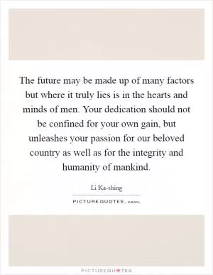 The future may be made up of many factors but where it truly lies is in the hearts and minds of men. Your dedication should not be confined for your own gain, but unleashes your passion for our beloved country as well as for the integrity and humanity of mankind Picture Quote #1
