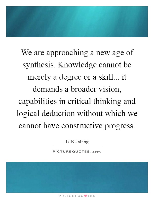 We are approaching a new age of synthesis. Knowledge cannot be merely a degree or a skill... it demands a broader vision, capabilities in critical thinking and logical deduction without which we cannot have constructive progress Picture Quote #1
