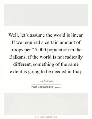 Well, let’s assume the world is linear. If we required a certain amount of troops per 25,000 population in the Balkans, if the world is not radically different, something of the same extent is going to be needed in Iraq Picture Quote #1