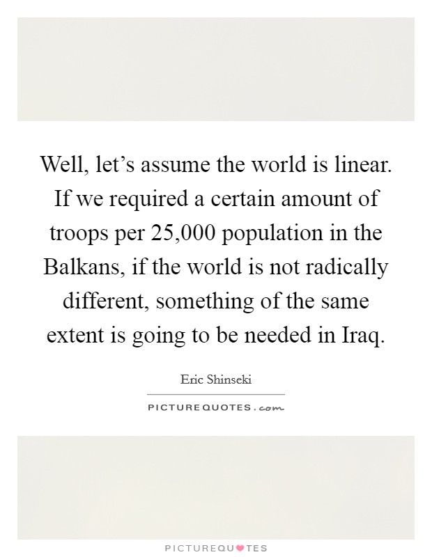 Well, let's assume the world is linear. If we required a certain amount of troops per 25,000 population in the Balkans, if the world is not radically different, something of the same extent is going to be needed in Iraq Picture Quote #1