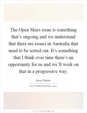 The Open Skies issue is something that’s ongoing and we understand that there are issues in Australia that need to be sorted out. It’s something that I think over time there’s an opportunity for us and we’ll work on that in a progressive way Picture Quote #1