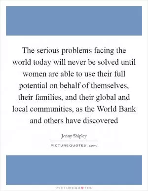 The serious problems facing the world today will never be solved until women are able to use their full potential on behalf of themselves, their families, and their global and local communities, as the World Bank and others have discovered Picture Quote #1