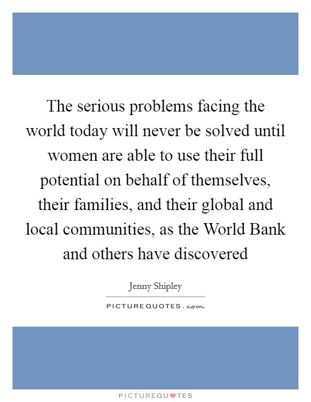The serious problems facing the world today will never be solved until women are able to use their full potential on behalf of themselves, their families, and their global and local communities, as the World Bank and others have discovered Picture Quote #1