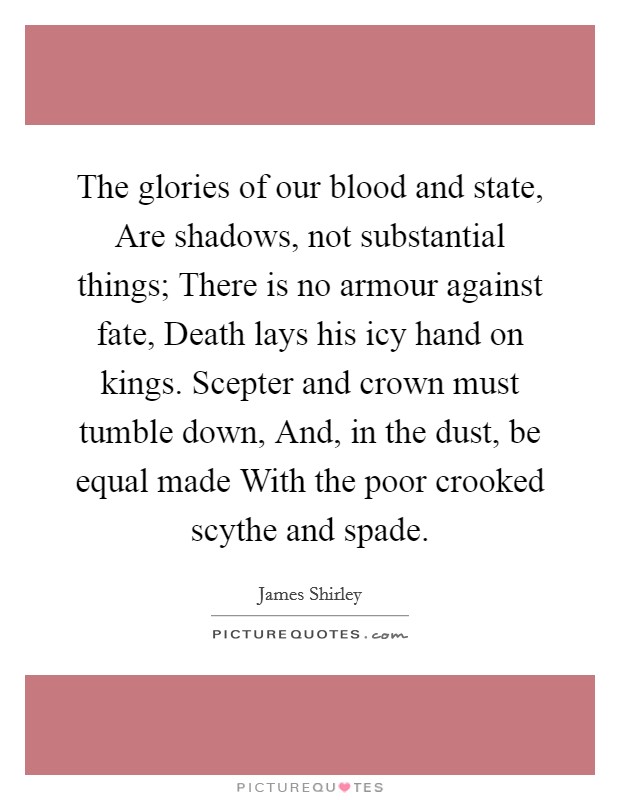 The glories of our blood and state, Are shadows, not substantial things; There is no armour against fate, Death lays his icy hand on kings. Scepter and crown must tumble down, And, in the dust, be equal made With the poor crooked scythe and spade Picture Quote #1