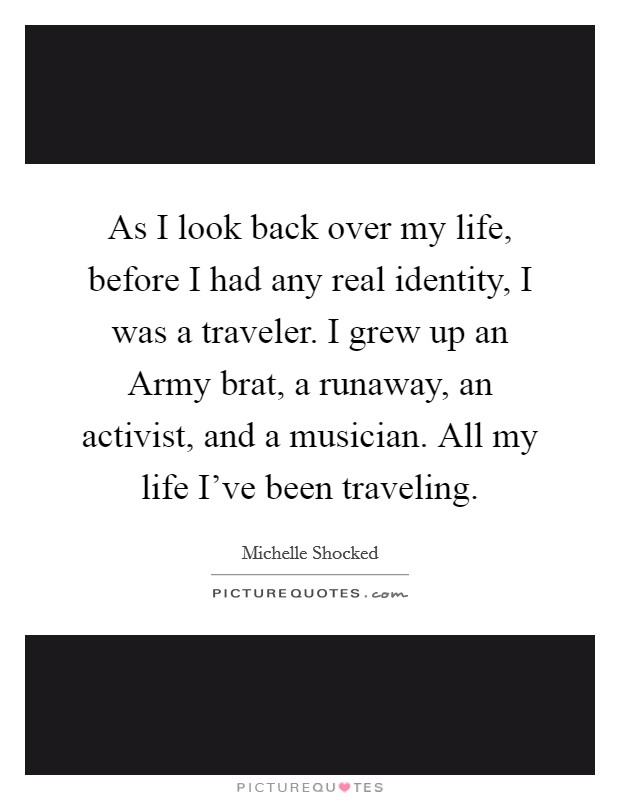 As I look back over my life, before I had any real identity, I was a traveler. I grew up an Army brat, a runaway, an activist, and a musician. All my life I've been traveling Picture Quote #1
