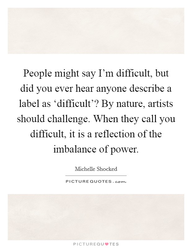 People might say I'm difficult, but did you ever hear anyone describe a label as ‘difficult'? By nature, artists should challenge. When they call you difficult, it is a reflection of the imbalance of power Picture Quote #1