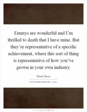 Emmys are wonderful and I’m thrilled to death that I have mine. But they’re representative of a specific achievement, where this sort of thing is representative of how you’ve grown in your own industry Picture Quote #1