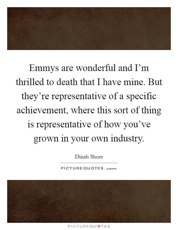 Emmys are wonderful and I'm thrilled to death that I have mine. But they're representative of a specific achievement, where this sort of thing is representative of how you've grown in your own industry Picture Quote #1