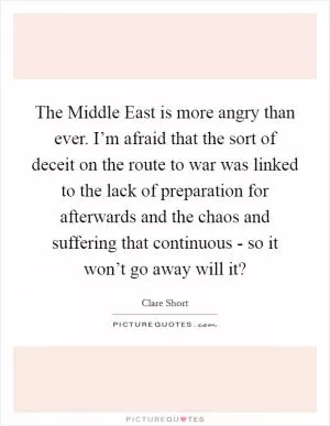 The Middle East is more angry than ever. I’m afraid that the sort of deceit on the route to war was linked to the lack of preparation for afterwards and the chaos and suffering that continuous - so it won’t go away will it? Picture Quote #1