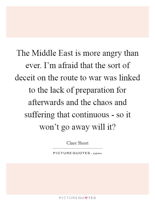 The Middle East is more angry than ever. I'm afraid that the sort of deceit on the route to war was linked to the lack of preparation for afterwards and the chaos and suffering that continuous - so it won't go away will it? Picture Quote #1
