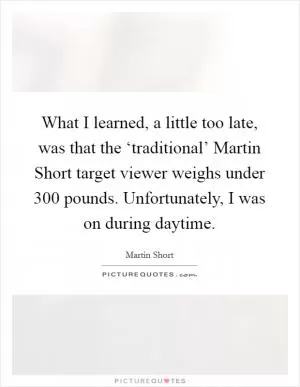 What I learned, a little too late, was that the ‘traditional’ Martin Short target viewer weighs under 300 pounds. Unfortunately, I was on during daytime Picture Quote #1