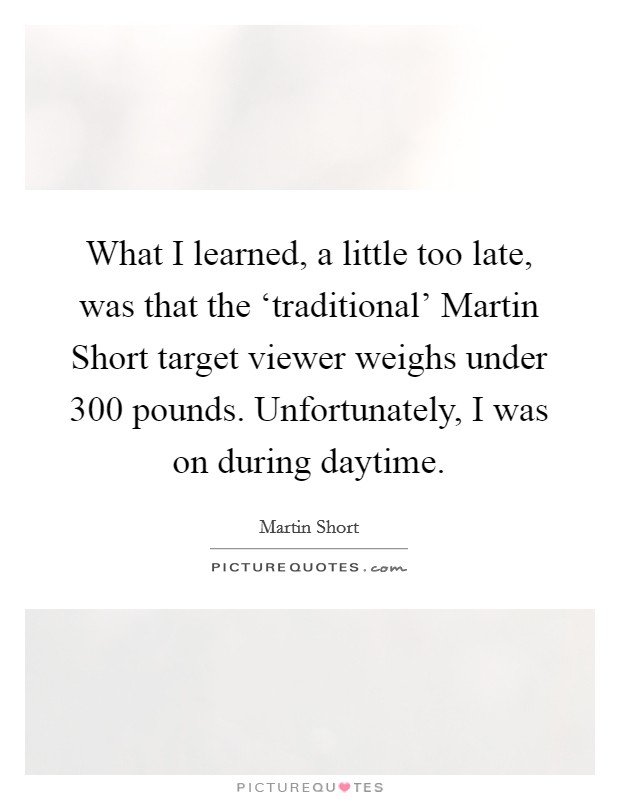 What I learned, a little too late, was that the ‘traditional' Martin Short target viewer weighs under 300 pounds. Unfortunately, I was on during daytime Picture Quote #1