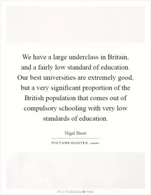 We have a large underclass in Britain, and a fairly low standard of education. Our best universities are extremely good, but a very significant proportion of the British population that comes out of compulsory schooling with very low standards of education Picture Quote #1