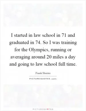 I started in law school in  71 and graduated in  74. So I was training for the Olympics, running or averaging around 20 miles a day and going to law school full time Picture Quote #1