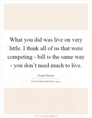 What you did was live on very little. I think all of us that were competing - bill is the same way - you don’t need much to live Picture Quote #1