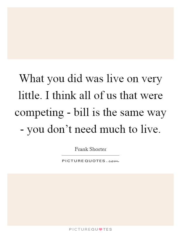 What you did was live on very little. I think all of us that were competing - bill is the same way - you don't need much to live Picture Quote #1
