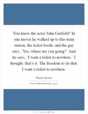 You know the actor John Garfield? In one movie he walked up to this train station, the ticket booth, and the guy says, ‘Yes, where are you going?’ And he says, ‘I want a ticket to nowhere.’ I thought: that’s it. The freedom to do that. I want a ticket to nowhere Picture Quote #1