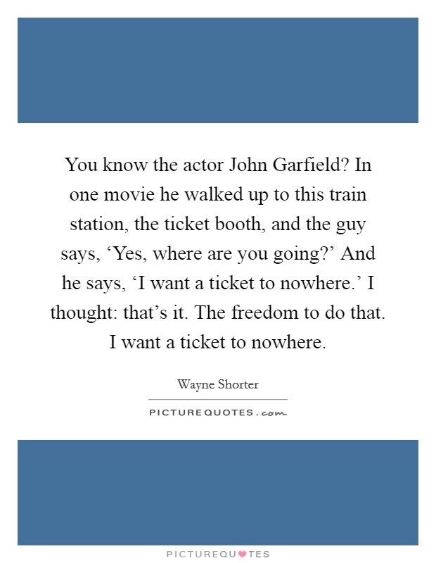 You know the actor John Garfield? In one movie he walked up to this train station, the ticket booth, and the guy says, ‘Yes, where are you going?' And he says, ‘I want a ticket to nowhere.' I thought: that's it. The freedom to do that. I want a ticket to nowhere Picture Quote #1