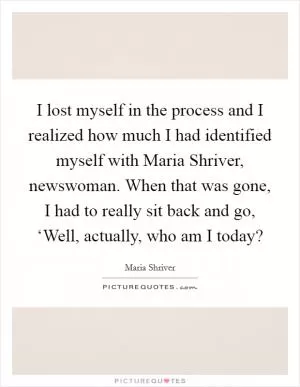 I lost myself in the process and I realized how much I had identified myself with Maria Shriver, newswoman. When that was gone, I had to really sit back and go, ‘Well, actually, who am I today? Picture Quote #1