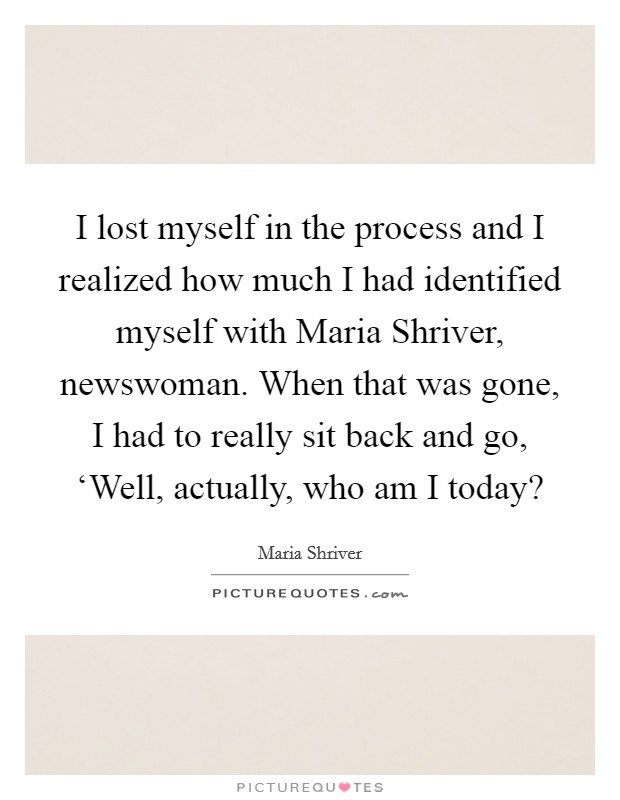I lost myself in the process and I realized how much I had identified myself with Maria Shriver, newswoman. When that was gone, I had to really sit back and go, ‘Well, actually, who am I today? Picture Quote #1