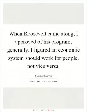 When Roosevelt came along, I approved of his program, generally. I figured an economic system should work for people, not vice versa Picture Quote #1