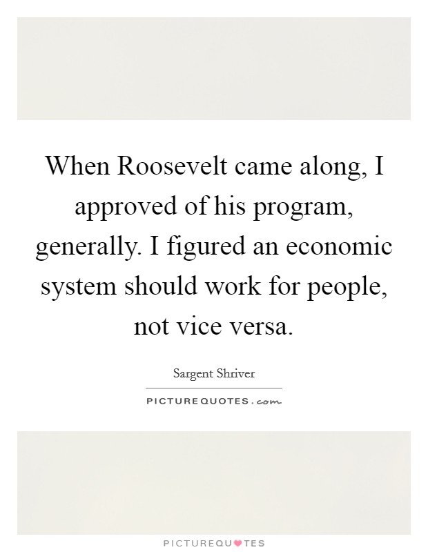 When Roosevelt came along, I approved of his program, generally. I figured an economic system should work for people, not vice versa Picture Quote #1