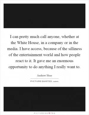 I can pretty much call anyone, whether at the White House, in a company or in the media. I have access, because of the silliness of the entertainment world and how people react to it. It gave me an enormous opportunity to do anything I really want to Picture Quote #1
