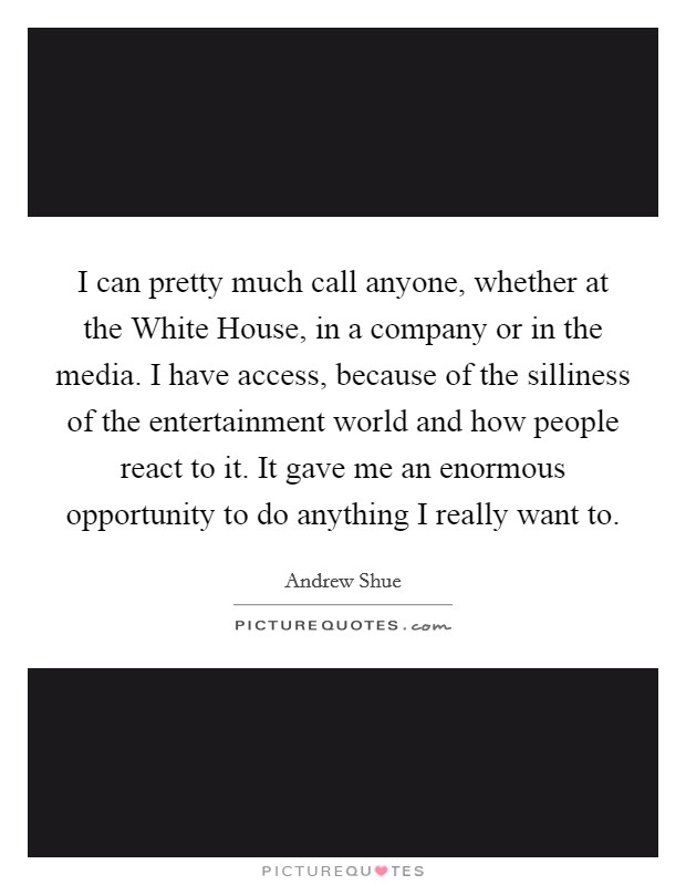 I can pretty much call anyone, whether at the White House, in a company or in the media. I have access, because of the silliness of the entertainment world and how people react to it. It gave me an enormous opportunity to do anything I really want to Picture Quote #1