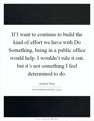 If I want to continue to build the kind of effort we have with Do Something, being in a public office would help. I wouldn’t rule it out, but it’s not something I feel determined to do Picture Quote #1