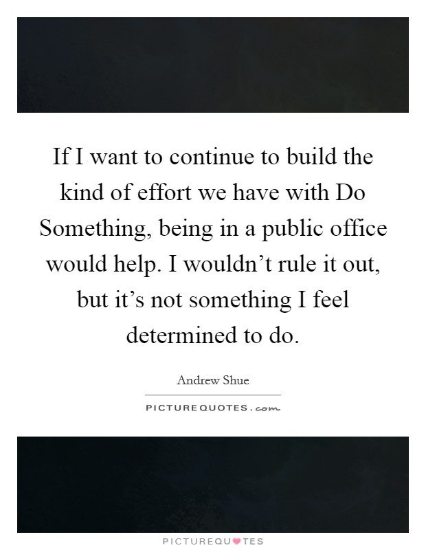 If I want to continue to build the kind of effort we have with Do Something, being in a public office would help. I wouldn't rule it out, but it's not something I feel determined to do Picture Quote #1