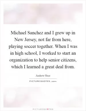 Michael Sanchez and I grew up in New Jersey, not far from here, playing soccer together. When I was in high school, I worked to start an organization to help senior citizens, which I learned a great deal from Picture Quote #1