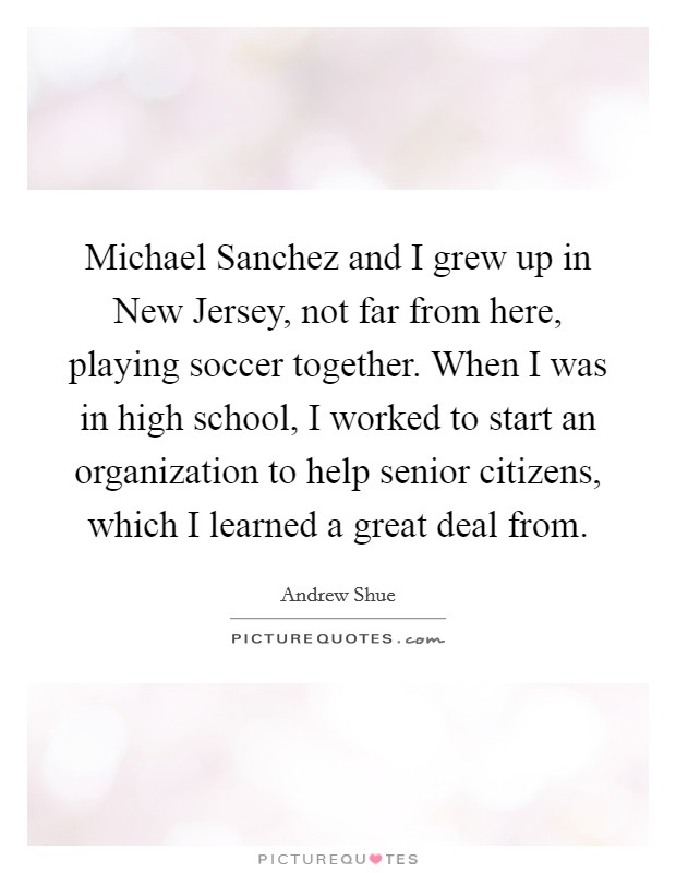 Michael Sanchez and I grew up in New Jersey, not far from here, playing soccer together. When I was in high school, I worked to start an organization to help senior citizens, which I learned a great deal from Picture Quote #1