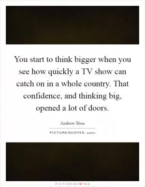 You start to think bigger when you see how quickly a TV show can catch on in a whole country. That confidence, and thinking big, opened a lot of doors Picture Quote #1