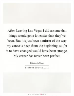 After Leaving Las Vegas I did assume that things would get a lot easier than they’ve been. But it’s just been a mirror of the way my career’s been from the beginning, so for it to have changed would have been strange. My career has never been perfect Picture Quote #1
