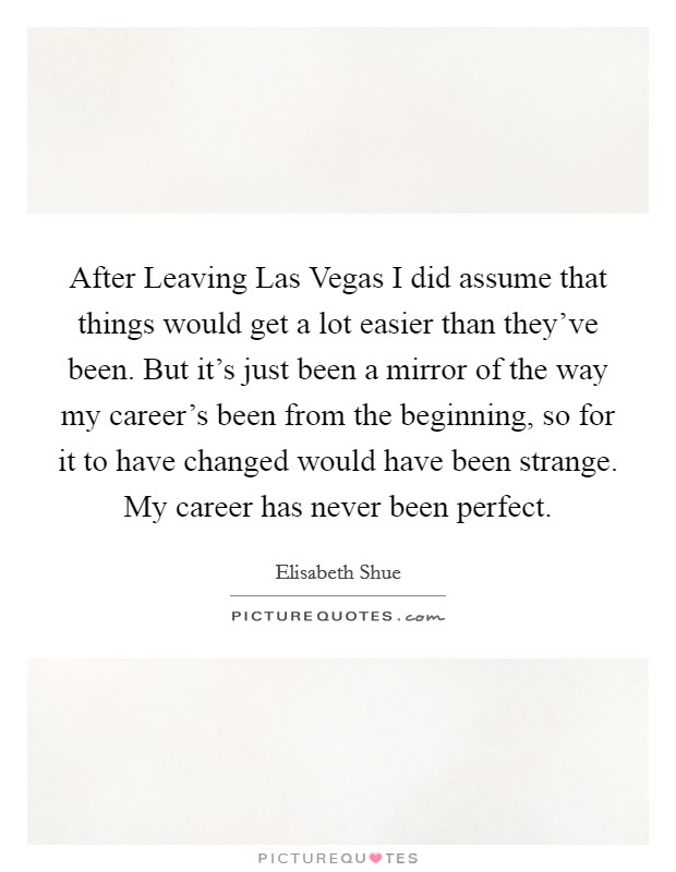 After Leaving Las Vegas I did assume that things would get a lot easier than they’ve been. But it’s just been a mirror of the way my career’s been from the beginning, so for it to have changed would have been strange. My career has never been perfect Picture Quote #1