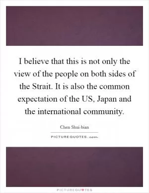 I believe that this is not only the view of the people on both sides of the Strait. It is also the common expectation of the US, Japan and the international community Picture Quote #1